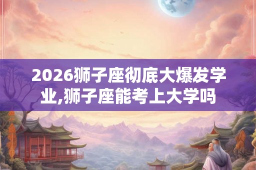 2026狮子座彻底大爆发学业,狮子座能考上大学吗
