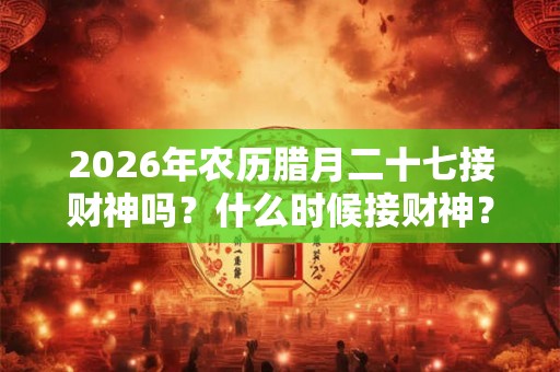 2026年农历腊月二十七接财神吗？什么时候接财神？