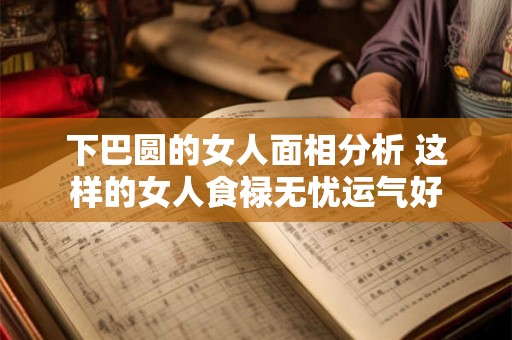 下巴圆的女人面相分析 这样的女人食禄无忧运气好 下巴圆的女人面相分析 这样的女人食禄无忧运气好