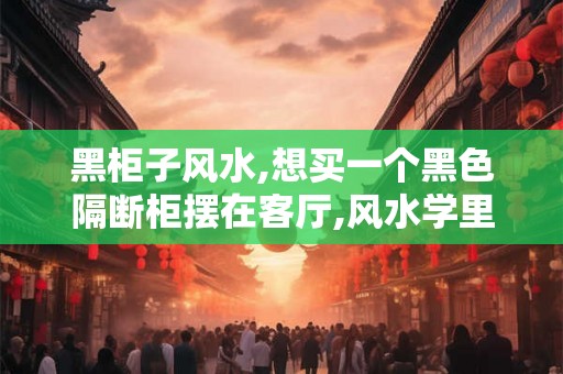 黑柜子风水,想买一个黑色隔断柜摆在客厅,风水学里好不？
