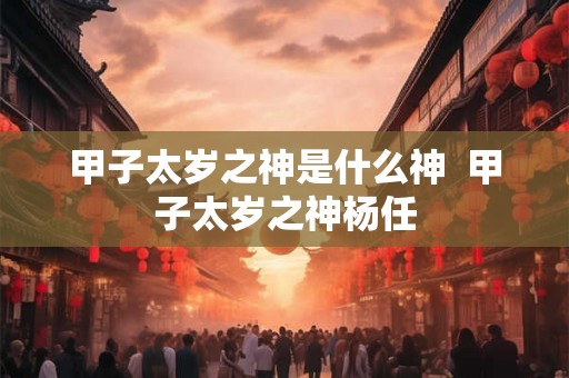 甲子太岁之神是什么神 甲子太岁之神杨任 甲子太岁之神是什么神 甲子太岁之神杨任