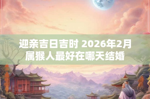 迎亲吉日吉时 2026年2月属猴人最好在哪天结婚