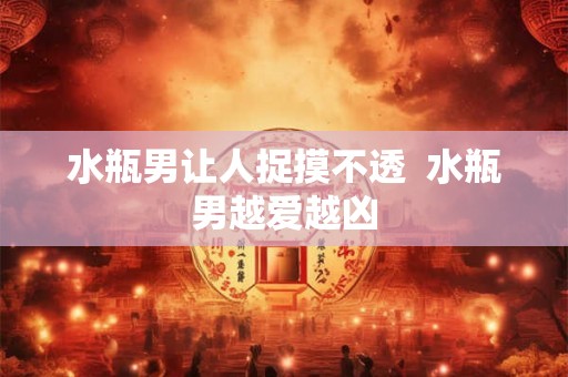 水瓶男让人捉摸不透 水瓶男越爱越凶 水瓶男让人捉摸不透 水瓶男越爱越凶
