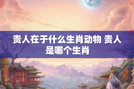 贵人在于什么生肖动物 贵人是哪个生肖 贵人在于什么生肖动物 贵人是哪个生肖