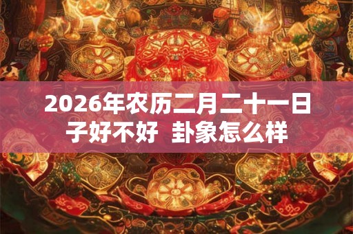 2026年农历二月二十一日子好不好 卦象怎么样 2026年农历二月二十一日子好不好 卦象怎么样