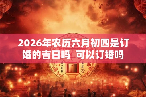 2026年农历六月初四是订婚的吉日吗 可以订婚吗 2026年农历六月初四是订婚的吉日吗 可以订婚吗