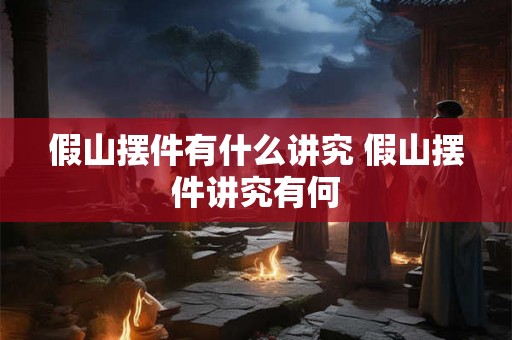 假山摆件有什么讲究 假山摆件讲究有何 假山摆件有什么讲究 假山摆件讲究有何