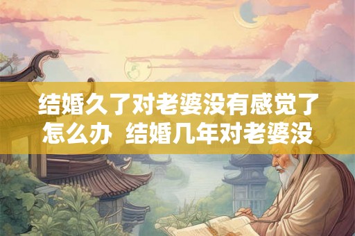 结婚久了对老婆没有感觉了怎么办 结婚几年对老婆没兴趣 结婚久了对老婆没有感觉了怎么办 结婚几年对老婆没兴趣