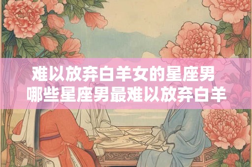 难以放弃白羊女的星座男 哪些星座男最难以放弃白羊女