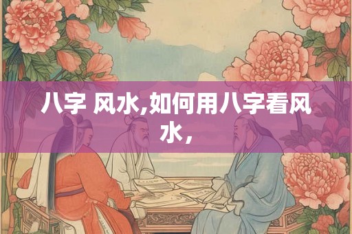 八字 风水,如何用八字看风水，