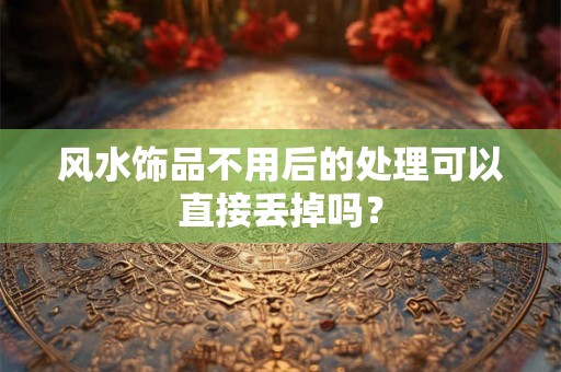 风水饰品不用后的处理可以直接丢掉吗？