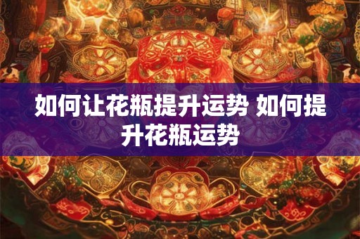 如何让花瓶提升运势 如何提升花瓶运势