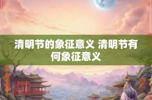 清明节的象征意义 清明节有何象征意义 清明节的象征意义 清明节有何象征意义