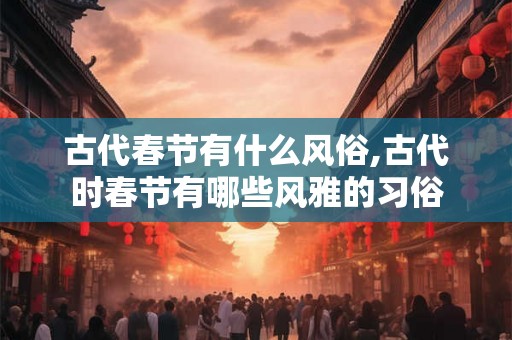 古代春节有什么风俗,古代时春节有哪些风雅的习俗