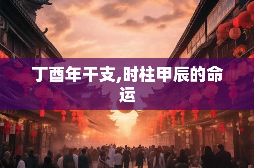 丁酉年干支,时柱甲辰的命运 丁酉年干支,时柱甲辰的命运