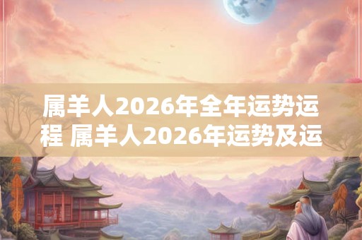 属羊人2026年全年运势运程 属羊人2026年运势及运程每月运程