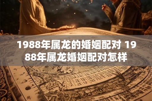 1988年属龙的婚姻配对 1988年属龙婚姻配对怎样