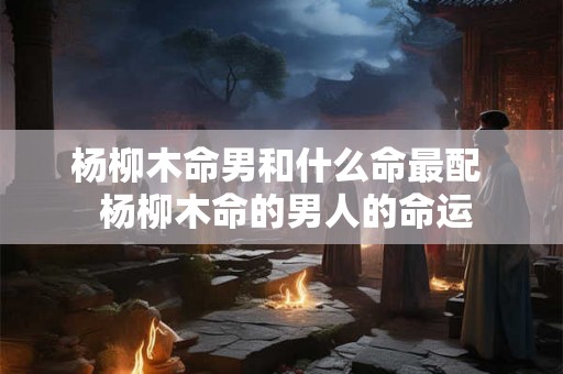 杨柳木命男和什么命最配  杨柳木命的男人的命运