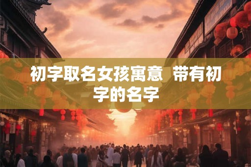 初字取名女孩寓意  带有初字的名字