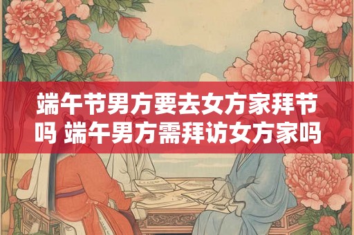 端午节男方要去女方家拜节吗 端午男方需拜访女方家吗 端午节男方要去女方家拜节吗 端午男方需拜访女方家吗