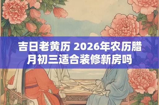 吉日老黄历 2026年农历腊月初三适合装修新房吗