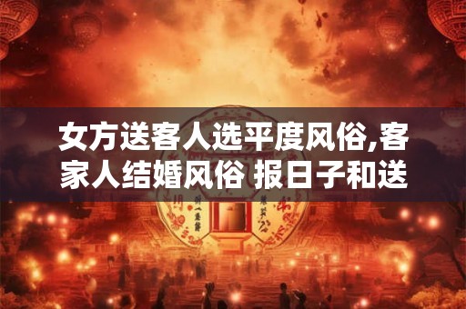 女方送客人选平度风俗,客家人结婚风俗 报日子和送聘金 女方送客人选平度风俗,客家人结婚风俗 报日子和送聘金