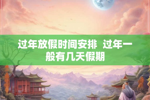 过年放假时间安排 过年一般有几天假期 过年放假时间安排 过年一般有几天假期