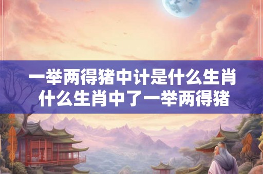 一举两得猪中计是什么生肖 什么生肖中了一举两得猪中计 一举两得猪中计是什么生肖 什么生肖中了一举两得猪中计