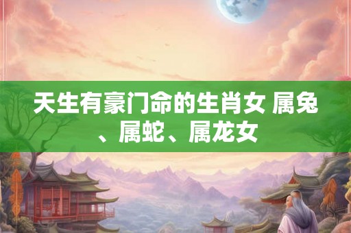 天生有豪门命的生肖女 属兔、属蛇、属龙女