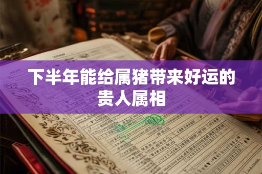 下半年能给属猪带来好运的贵人属相 下半年能给属猪带来好运的贵人属相