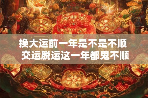 换大运前一年是不是不顺 交运脱运这一年都鬼不顺吗 换大运前一年是不是不顺 交运脱运这一年都鬼不顺吗