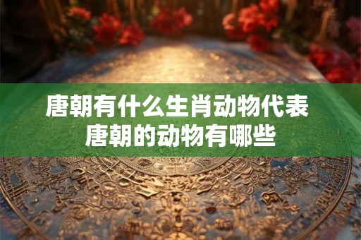 唐朝有什么生肖动物代表 唐朝的动物有哪些