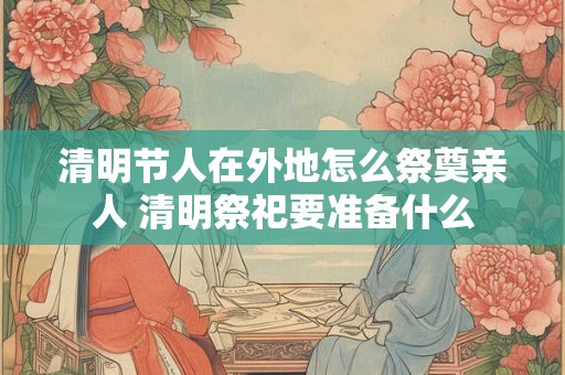 清明节人在外地怎么祭奠亲人 清明祭祀要准备什么