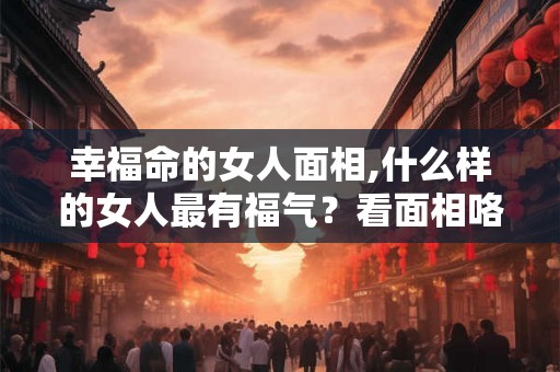 幸福命的女人面相,什么样的女人最有福气？看面相咯