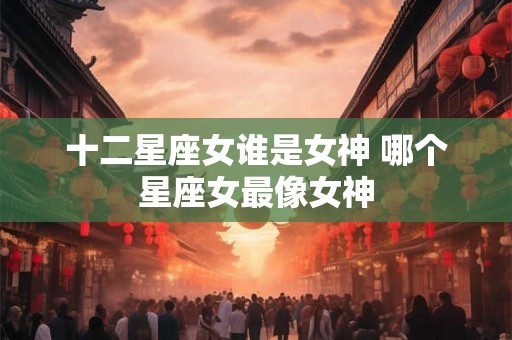 十二星座女谁是女神 哪个星座女最像女神 十二星座女谁是女神 哪个星座女最像女神
