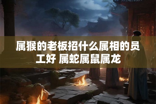 属猴的老板招什么属相的员工好 属蛇属鼠属龙
