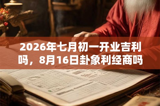 2026年七月初一开业吉利吗，8月16日卦象利经商吗