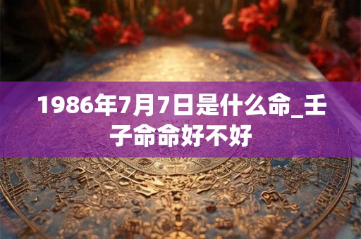 1986年7月7日是什么命_壬子命命好不好