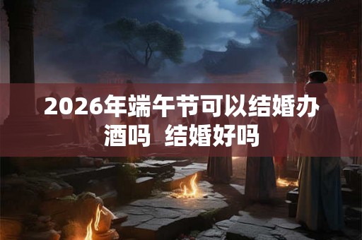 2026年端午节可以结婚办酒吗  结婚好吗