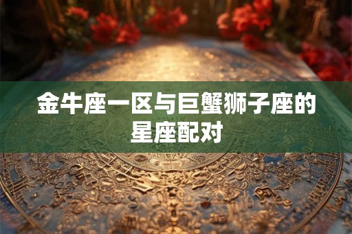 金牛座一区与巨蟹狮子座的星座配对 金牛座一区与巨蟹狮子座的星座配对