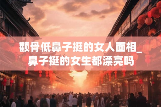 颧骨低鼻子挺的女人面相_鼻子挺的女生都漂亮吗