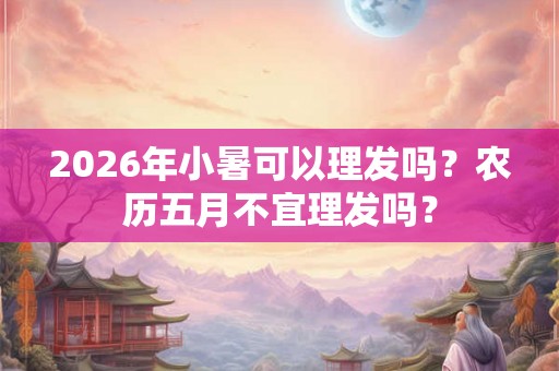 2026年小暑可以理发吗？农历五月不宜理发吗？
