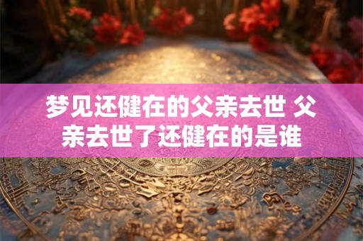 梦见还健在的父亲去世 父亲去世了还健在的是谁