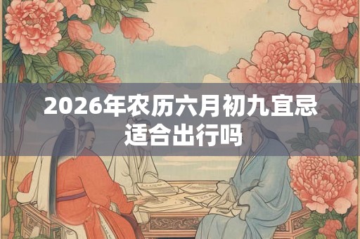 2026年农历六月初九宜忌 适合出行吗 2026年农历六月初九宜忌 适合出行吗