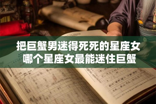 把巨蟹男迷得死死的星座女 哪个星座女最能迷住巨蟹男