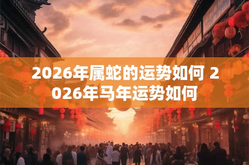 2026年属蛇的运势如何 2026年马年运势如何
