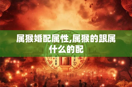 属猴婚配属性,属猴的跟属什么的配