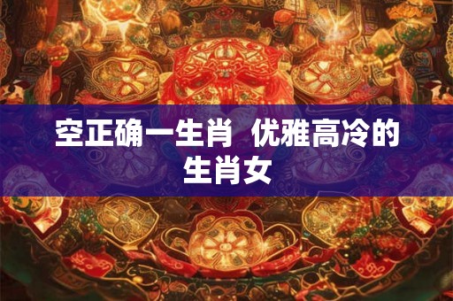 空正确一生肖  优雅高冷的生肖女