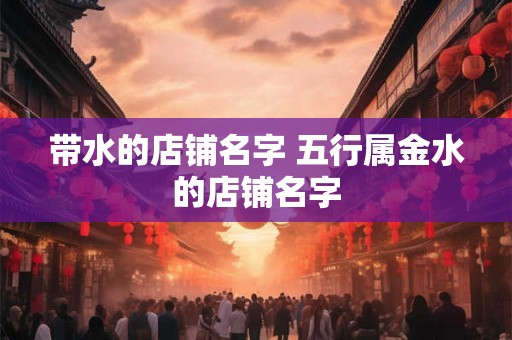 带水的店铺名字 五行属金水的店铺名字