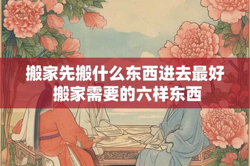 搬家先搬什么东西进去最好 搬家需要的六样东西